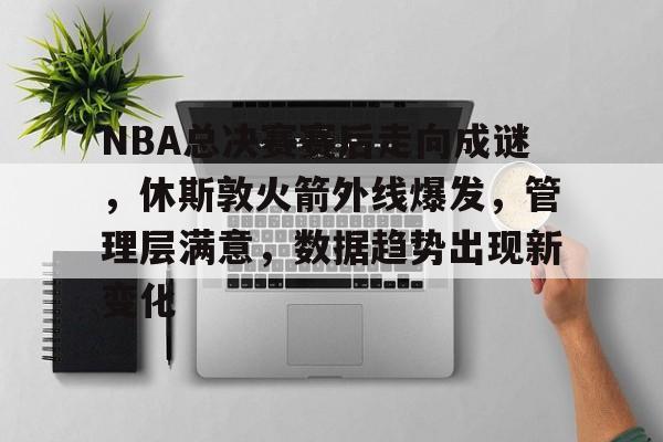 九游-关于NBA总决赛赛后走向成谜，休斯敦火箭外线爆发，管理层满意，数据趋势出现新变化的信息