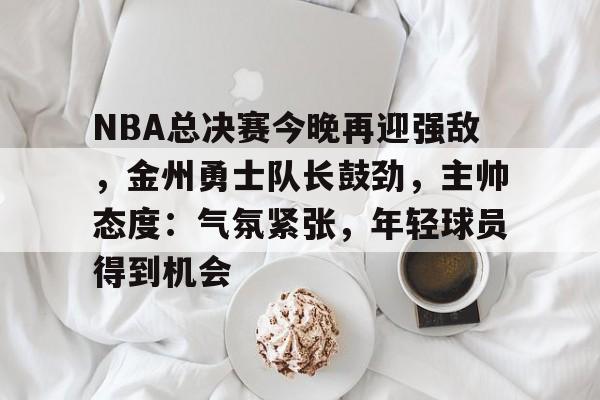 英雄联盟赔率-NBA总决赛今晚再迎强敌，金州勇士队长鼓劲，主帅态度：气氛紧张，年轻球员得到机会的简单介绍