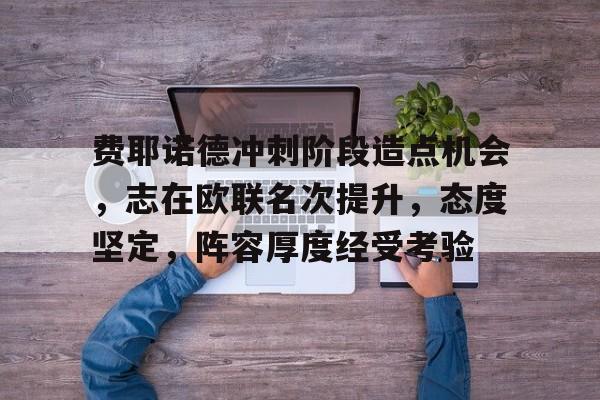 最新体育app-关于费耶诺德冲刺阶段造点机会，志在欧联名次提升，态度坚定，阵容厚度经受考验的信息